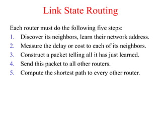 Link State Routing
Each router must do the following five steps:
1. Discover its neighbors, learn their network address.
2. Measure the delay or cost to each of its neighbors.
3. Construct a packet telling all it has just learned.
4. Send this packet to all other routers.
5. Compute the shortest path to every other router.
 