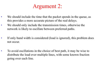 Argument 2:
• We should include the time that the packet spends in the queue, as
this provides a more accurate picture of the real delays.
• We should only include the transmission times, otherwise the
network is likely to oscillate between preferred paths.
• If only band width is considered (load is ignored), this problem does
not occur.
• To avoid oscillations in the choice of best path, it may be wise to
distribute the load over multiple lines, with some known fraction
going over each line.
 