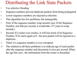 Distributing the Link State Packets
• Use selective flooding
• Sequence numbers prevent duplicate packets from being propagated
• Lower sequence numbers are rejected as obsolete
• This algorithm has few problems, but manageable.
• First: If the sequence number wrap around, (use 32-bit Sequence
Number, one link per second, it would take 137 years to wrap
around.).
• Second: If a router ever crashes, it will lose track of its Sequence
Number. If its starts again at 0 , the next packet will be rejected as a
duplicate.
• Third: if a sequence number is ever corrupted.
 The solution to all these problems is to indicate age of each packet
after the sequence number and decrement it once per second. When
the age hits zero , the information from the router is discarded.
 