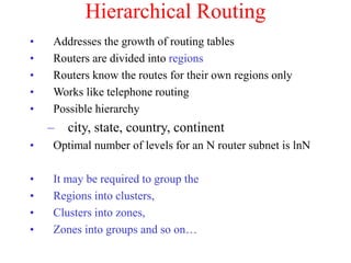 Hierarchical Routing
• Addresses the growth of routing tables
• Routers are divided into regions
• Routers know the routes for their own regions only
• Works like telephone routing
• Possible hierarchy
– city, state, country, continent
• Optimal number of levels for an N router subnet is lnN
• It may be required to group the
• Regions into clusters,
• Clusters into zones,
• Zones into groups and so on…
 