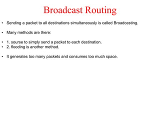 Broadcast Routing
• Sending a packet to all destinations simultaneously is called Broadcasting.
• Many methods are there:
• 1. sourse to simply send a packet to each destination.
• 2. flooding is another method.
• It generates too many packets and consumes too much space.
 