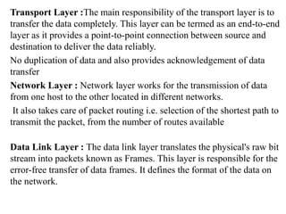 Transport Layer :The main responsibility of the transport layer is to
transfer the data completely. This layer can be termed as an end-to-end
layer as it provides a point-to-point connection between source and
destination to deliver the data reliably.
No duplication of data and also provides acknowledgement of data
transfer
Network Layer : Network layer works for the transmission of data
from one host to the other located in different networks.
It also takes care of packet routing i.e. selection of the shortest path to
transmit the packet, from the number of routes available
Data Link Layer : The data link layer translates the physical's raw bit
stream into packets known as Frames. This layer is responsible for the
error-free transfer of data frames. It defines the format of the data on
the network.
 