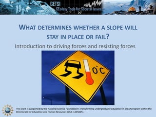 This work is supported by the National Science Foundation’s Transforming Undergraduate Education in STEM program within the
Directorate for Education and Human Resources (DUE-1245025).
WHAT DETERMINES WHETHER A SLOPE WILL
STAY IN PLACE OR FAIL?
Introduction to driving forces and resisting forces
 