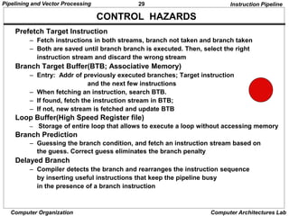 29
Pipelining and Vector Processing
Computer Organization Computer Architectures Lab
CONTROL HAZARDS
Instruction Pipeline
Prefetch Target Instruction
– Fetch instructions in both streams, branch not taken and branch taken
– Both are saved until branch branch is executed. Then, select the right
instruction stream and discard the wrong stream
Branch Target Buffer(BTB; Associative Memory)
– Entry: Addr of previously executed branches; Target instruction
and the next few instructions
– When fetching an instruction, search BTB.
– If found, fetch the instruction stream in BTB;
– If not, new stream is fetched and update BTB
Loop Buffer(High Speed Register file)
– Storage of entire loop that allows to execute a loop without accessing memory
Branch Prediction
– Guessing the branch condition, and fetch an instruction stream based on
the guess. Correct guess eliminates the branch penalty
Delayed Branch
– Compiler detects the branch and rearranges the instruction sequence
by inserting useful instructions that keep the pipeline busy
in the presence of a branch instruction
 