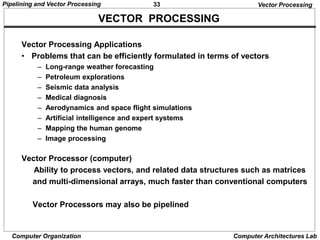 33
Pipelining and Vector Processing
Computer Organization Computer Architectures Lab
VECTOR PROCESSING
Vector Processing
Vector Processing Applications
• Problems that can be efficiently formulated in terms of vectors
– Long-range weather forecasting
– Petroleum explorations
– Seismic data analysis
– Medical diagnosis
– Aerodynamics and space flight simulations
– Artificial intelligence and expert systems
– Mapping the human genome
– Image processing
Vector Processor (computer)
Ability to process vectors, and related data structures such as matrices
and multi-dimensional arrays, much faster than conventional computers
Vector Processors may also be pipelined
 