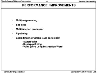 6
Pipelining and Vector Processing
Computer Organization Computer Architectures Lab
PERFORMANCE IMPROVEMENTS
• Multiprogramming
• Spooling
• Multifunction processor
• Pipelining
• Exploiting instruction-level parallelism
- Superscalar
- Superpipelining
- VLIW (Very Long Instruction Word)
Parallel Processing
 