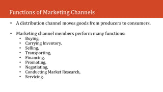 Functions of Marketing Channels
• A distribution channel moves goods from producers to consumers.
• Marketing channel members perform many functions:
• Buying,
• Carrying Inventory,
• Selling,
• Transporting,
• Financing,
• Promoting,
• Negotiating,
• Conducting Market Research,
• Servicing.
 