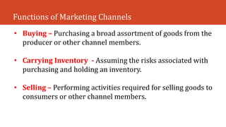 Functions of Marketing Channels
• Buying – Purchasing a broad assortment of goods from the
producer or other channel members.
• Carrying Inventory - Assuming the risks associated with
purchasing and holding an inventory.
• Selling – Performing activities required for selling goods to
consumers or other channel members.
 