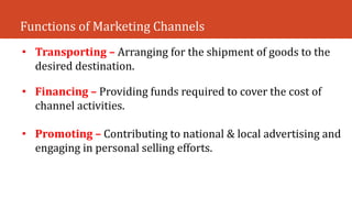 Functions of Marketing Channels
• Transporting – Arranging for the shipment of goods to the
desired destination.
• Financing – Providing funds required to cover the cost of
channel activities.
• Promoting – Contributing to national & local advertising and
engaging in personal selling efforts.
 