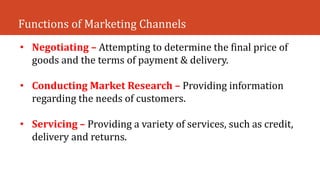 Functions of Marketing Channels
• Negotiating – Attempting to determine the final price of
goods and the terms of payment & delivery.
• Conducting Market Research – Providing information
regarding the needs of customers.
• Servicing – Providing a variety of services, such as credit,
delivery and returns.
 