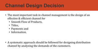 Channel Design Decision
• The most important task in channel management is the design of an
effective & efficient channel for
• Smooth Flow of Products,
• Titles,
• Payments and
• Information.
• A systematic approach should be followed for designing distribution
channel by analyzing the demands of the customers.
 