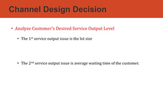 Channel Design Decision
• Analyze Customer’s Desired Service Output Level
• The 1st service output issue is the lot size
• The 2nd service output issue is average waiting time of the customer.
 