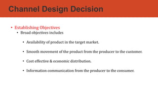 Channel Design Decision
• Establishing Objectives
• Broad objectives includes
• Availability of product in the target market.
• Smooth movement of the product from the producer to the customer.
• Cost effective & economic distribution.
• Information communication from the producer to the consumer.
 