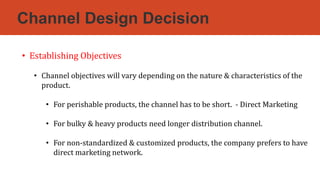 Channel Design Decision
• Establishing Objectives
• Channel objectives will vary depending on the nature & characteristics of the
product.
• For perishable products, the channel has to be short. - Direct Marketing
• For bulky & heavy products need longer distribution channel.
• For non-standardized & customized products, the company prefers to have
direct marketing network.
 