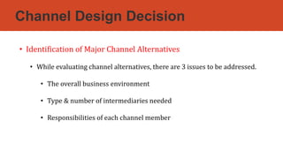 Channel Design Decision
• Identification of Major Channel Alternatives
• While evaluating channel alternatives, there are 3 issues to be addressed.
• The overall business environment
• Type & number of intermediaries needed
• Responsibilities of each channel member
 