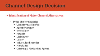 Channel Design Decision
• Identification of Major Channel Alternatives
• Types of intermediaries
• Company Sales Force
• Agent or Broker
• Wholesaler
• Retailer
• Distributor
• Dealer
• Value Added Reseller
• Merchants
• Carrying & Forwarding Agents
 