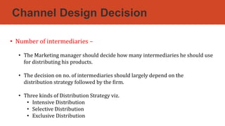 Channel Design Decision
• Number of intermediaries –
• The Marketing manager should decide how many intermediaries he should use
for distributing his products.
• The decision on no. of intermediaries should largely depend on the
distribution strategy followed by the firm.
• Three kinds of Distribution Strategy viz.
• Intensive Distribution
• Selective Distribution
• Exclusive Distribution
 