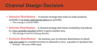 Channel Design Decision
• Intensive Distribution - A channel strategy that seeks to make products
available in as many appropriate places as possible.
• This strategy is used for FMCG.
• Selective Distribution - A channel strategy that limits availability of products
to a few carefully selected outlets in given market area.
• This strategy is used for Clothing, Watches.
• Exclusive Distribution - An extreme case of selective distribution in which
only one outlet in a market territory is allowed to carry a product or product line.
• Example – Mercedes, BMW, Apple
 