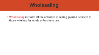 Wholesaling
• Wholesaling includes all the activities in selling goods & services to
those who buy for resale or business use.
• It excludes manufacturers & farmers because they are engaged primarily in
production.
 