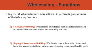 Wholesaling - Functions
• In general, wholesalers are more efficient in performing one or more
of the following functions :
1) Selling & Promoting: Wholesalers’ sales forces help manufacturers reach
many small business customers at a relatively low cost. They have more
contacts & buyers often trust them more than they trust a distant
manufacturer.
2) Buying & Assortment Building: Wholesalers are able to select items and
build the assortments their customers need, saving them considerable work.
 