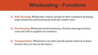 Wholesaling - Functions
3) Bulk Breaking: Wholesalers achieve savings for their customers by buying
large carload lots and breaking the bulk into smaller units.
4) Warehousing: Wholesalers hold inventories, thereby reducing inventory
costs and risks to suppliers & customers.
5) Transportation: Wholesalers can often provide quicker delivery to buyer
because they are close to the buyers.
 