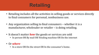 Retailing
• Retailing includes all the activities in selling goods or services directly
to final consumers for personal, nonbusiness use.
• Any organization selling to final consumers – whether it is a
manufacturer, wholesaler or retailer – is doing retailing.
• It doesn’t matter how the goods or services are sold
• In person OR By mail OR Vending machine OR On the internet
• Or where
• In a store OR On the street OR In the consumer’s home.
 