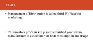 PLACE
• Management of Distribution is called third ‘P’ (Place) in
marketing.
• This involves processes to place the finished goods from
manufacturer to a customer for final consumption and usage.
 