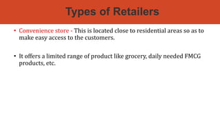 Types of Retailers
• Convenience store - This is located close to residential areas so as to
make easy access to the customers.
• It offers a limited range of product like grocery, daily needed FMCG
products, etc.
 