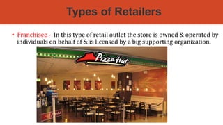 Types of Retailers
• Franchisee - In this type of retail outlet the store is owned & operated by
individuals on behalf of & is licensed by a big supporting organization.
 