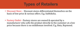 Types of Retailers
• Discount Store - Discount stores differentiated themselves on the
basis of low price & various offers. E.g. Subhiksha.
• Factory Outlet - Factory stores are owned & operated by a
manufacturer who sells the product directly to the customer at a low
price because there is no middleman involved. E.g. Bata, Raymond.
 