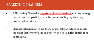 MARKETING CHANNELS
• A Marketing Channel is a system of relationships existing among
businesses that participate in the process of buying & selling
products & services.
• Channel intermediaries are those organizations, which connects
the manufacturer with the customers and help in the distribution
of products.
 