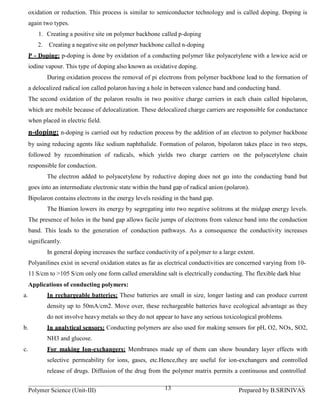 oxidation or reduction. This process is similar to semiconductor technology and is called doping. Doping is
     again two types.
         1. Creating a positive site on polymer backbone called p-doping
         2.   Creating a negative site on polymer backbone called n-doping
     P - Doping: p-doping is done by oxidation of a conducting polymer like polyacetylene with a lewice acid or
     iodine vapour. This type of doping also known as oxidative doping.
              During oxidation process the removal of pi electrons from polymer backbone lead to the formation of
     a delocalized radical ion called polaron having a hole in between valence band and conducting band.
     The second oxidation of the polaron results in two positive charge carriers in each chain called bipolaron,
     which are mobile because of delocalization. These delocalized charge carriers are responsible for conductance
     when placed in electric field.
     n-doping: n-doping is carried out by reduction process by the addition of an electron to polymer backbone
     by using reducing agents like sodium naphthalide. Formation of polaron, bipolaron takes place in two steps,
     followed by recombination of radicals, which yields two charge carriers on the polyacetylene chain
     responsible for conduction.
              The electron added to polyacetylene by reductive doping does not go into the conducting band but
     goes into an intermediate electronic state within the band gap of radical anion (polaron).
     Bipolaron contains electrons in the energy levels residing in the band gap.
              The Bianion lowers its energy by segregating into two negative solitrons at the midgap energy levels.
     The presence of holes in the band gap allows facile jumps of electrons from valence band into the conduction
     band. This leads to the generation of conduction pathways. As a consequence the conductivity increases
     significantly.
              In general doping increases the surface conductivity of a polymer to a large extent.
     Polyanilines exist in several oxidation states as far as electrical conductivities are concerned varying from 10-
     11 S/cm to >105 S/cm only one form called emeraldine salt is electrically conducting. The flexible dark blue
     Applications of conducting polymers:
a.            In rechargeable batteries: These batteries are small in size, longer lasting and can produce current
              density up to 50mA/cm2. Move over, these rechargeable batteries have ecological advantage as they
              do not involve heavy metals so they do not appear to have any serious toxicological problems.
b.            In analytical sensors: Conducting polymers are also used for making sensors for pH, O2, NOx, SO2,
              NH3 and glucose.
c.            For making Ion-exchangers: Membranes made up of them can show boundary layer effects with
              selective permeability for ions, gases, etc.Hence,they are useful for ion-exchangers and controlled
              release of drugs. Diffusion of the drug from the polymer matrix permits a continuous and controlled


     Polymer Science (Unit-III)                              13                            Prepared by B.SRINIVAS
 
