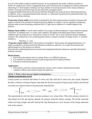 It is one of the oldest conductive polymers known. It was prepared by the anodic oxidation of aniline in
H2SO4. Its conductivity is due to conjugated p-bond system formed by the overlapping of carbon p-orbital and
alternating C-C bond lengths extending over large number of recurring monomer units. In poly-aniline pz
orbitals of nitrogen and carbon rings are also part of the conjugated system.
Conjugated double bonds permit the electron mobility throughout the molecule due to delocalised electrons.
In addition, it has a conjugated double bond structure, i.e. benzenoid ring between the quininoid imines and
the benzenoid amine structure.

Preparation of poly-aniline: poly-aniline is prepared by the redox polymerization of aniline in protonic and
aqueous solution in the presence of ammonium per di sulphate as oxidant. It can be regarded as conducting
polymer under certain stimulating conditions like UV light, heat or addition of a suitable dopant to the
polymer.

Doping of poly-aniline: it can be made conductive by p-type (oxidation) doping or n-type (reduction) doping
of polymer. In undoped state, it is a poor semi conductor. On doping with dopant para-hydroxy benzene
sulphonic acid, its conductivity is increased by a factor of 10 dm -1/cm or more and forms polaron/ bipolaron
structure. The conductivity σ of a conducting poly-aniline is related to number of charge carriers ‘n’ and their
mobility µ .
                Therefore, σ = neµ
 Properties of poly-aniline: Due to the presence of extended π –bond system of conjugated polymers, it is
highly susceptible to chemical and electrochemical oxidation or reduction. As a result, the electrical and
optical properties of the polymer are altered.
Electronically conducting polymers are extensively conjugated molecules and possess specially delocalised
band line structure.

Disadvantages:
   1. Poly-aniline decomposes prior to melting. Hence, it is difficult to process.
   2. It is insoluble in common solvents except strong acids and N-methyl prolidone.
   3. It has poor mechanical properties.

Applications:
  1. Poly-aniline is used for corrosion protection, sensors, smart windows, printed circuit boards,
      conductive fabrics and conductive pipes for explosives.

 Q.No. 7: Write a short note on Liquid crystal polymers
Liquid crystal polymers (LCP)
Liquid crystals are materials that behave in some ways like solid and in some ways like liquids. Stephanie
Kwolek, a chemist, working at Dupont, had made the first known polymer liquid crystal solution. Kwolek had
invented a new polymer based on the polyamide, named Kevlar.




The macromolecule with the above structure produces very strong fibers. When this polymer dissolved in
tetra-methyl urea (II) and calcium chloride, the polymer molecules behave strongly. The Kevlar molecular
which were long, straight, and stiff, lined up like logs floating down a river, because of the strange opalescent
look of the solution.


Polymer Science (Unit-III)                             15                            Prepared by B.SRINIVAS
 