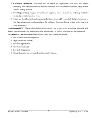 d. Continuous lamination: reinforcing mats or fabrics are impregnated with resin, run through
       laminating rolls between cellophane sheets to control the thickness and resin continent. They are then
       cured in heating chamber.
   e. Centrifugal casting: Chopped fibers and resin are placed inside a mandrel and uniformly distributed
       as mandrel is rotated inside an oven.
   f. Spray up: Short length of reinforcement and resin are projected by a specially designed spray gun so
       that they are deposited simultaneously on the surface of the mould. Curing is done with a catalyst at
       room temperature.
Applications of FRP: Fiber reinforced plastics find extensive use in space crafts, aeroplanes, boat nulls, acid
storage tanks, motor cars and building materials. Melamine FRP is used for insulation and making baskets.
Advantages of FRP: The fiber reinforced plastics have the following advantages.
   a. Low efficient of thermal expansion
   b. High dimensional stability
   c. Low cost of production
   d. Good tensile strength
   e. Low dielectric constant
   f. Non inflammable and non-corrode and chemical resistance.




Polymer Science (Unit-III)                            19                            Prepared by B.SRINIVAS
 