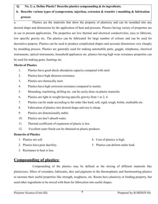 Q.      No. 2: a. Define Plastic? Describe plastics compounding & its ingredients.
     b. Describe various types of (compression, injection, extrusion & transfer ) moulding & fabrication
           process
a.                   Plastics are the materials that show the property of plasticity and can be moulded into any
desired shape and dimensions by the application of heat and pressure. Plastics having variety of properties are
in use in present applications. The properties are low thermal and electrical conductivities, easy to fabricate,
low specific gravity etc. The plastics can be fabricated for large number of colours and can be used for
decorative purpose. Plastics can be used to produce complicated shapes and accurate dimensions very cheaply
by moulding process. Plastics are generally used for making automobile parts, goggle, telephones, electrical
instruments, optical instruments, household appliances etc. plastics having high wear resistance properties can
be used for making gears, bearings etc.
Merits of Plastics
      1.       Plastics have good shock absorption capacity compared with steel.
      2.       Plastics have high abrasion resistance.
      3.       Plastics are chemically inert.
      4.       Plastics have high corrosion resistance compared to metals.
      5.       Mounding, machining, drilling etc. can be easily done on plastic materials.
      6.       Plastics are light in weight having specific gravity from 1 to 2, 4.
      7.       Plastics can be made according to the order like hard, soft, rigid, tough, brittle, malleable etc.
      8.       Fabrication of plastics into desired shape and size is cheap.
      9.       Plastics are dimensionally stable.
      10.      Plastics are don’t absorb water.
      11.      Thermal coefficient of expansion of plastic is low.
      12.       Excellent outer finish can be obtained on plastic products.
Demerits of Plastics
      1. Plastics are soft                                           4. Cost of plastics is high.
      2. Plastics have poor ductility.                               5. Plastics can deform under load.
      3. Resistance to heat is less.


Compounding of plastics:
                     Compounding of the plastics may be defined as the mixing of different materials like
plasticizers, fillers of extenders, lubricants, dies and pigments to the thermoplastic and thermosetting plastics
to increase their useful properties like strength, toughness, etc. Resins have plasticity or binding property, but
need other ingredients to be mixed with them for fabrication into useful shapes.


Polymer Science (Unit-III)                                  4                              Prepared by B.SRINIVAS
 