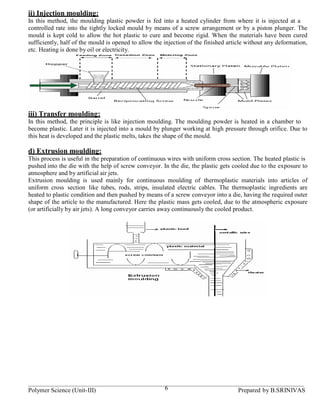 ii) Injection moulding:
In this method, the moulding plastic powder is fed into a heated cylinder from where it is injected at a
controlled rate into the tightly locked mould by means of a screw arrangement or by a piston plunger. The
mould is kept cold to allow the hot plastic to cure and become rigid. When the materials have been cured
sufficiently, half of the mould is opened to allow the injection of the finished article without any deformation,
etc. Heating is done by oil or electricity.




iii) Transfer moulding:
In this method, the principle is like injection moulding. The moulding powder is heated in a chamber to
become plastic. Later it is injected into a mould by plunger working at high pressure through orifice. Due to
this heat is developed and the plastic melts, takes the shape of the mould.

d) Extrusion moulding:
This process is useful in the preparation of continuous wires with uniform cross section. The heated plastic is
pushed into the die with the help of screw conveyor. In the die, the plastic gets cooled due to the exposure to
atmosphere and by artificial air jets.
Extrusion moulding is used mainly for continuous moulding of thermoplastic materials into articles of
uniform cross section like tubes, rods, strips, insulated electric cables. The thermoplastic ingredients are
heated to plastic condition and then pushed by means of a screw conveyor into a die, having the required outer
shape of the article to the manufactured. Here the plastic mass gets cooled, due to the atmospheric exposure
(or artificially by air jets). A long conveyor carries away continuously the cooled product.




Polymer Science (Unit-III)                             6                            Prepared by B.SRINIVAS
 