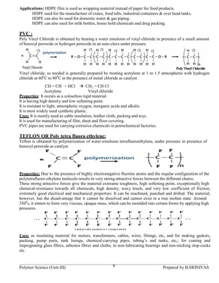 Applications: HDPE film is used as wrapping material instead of paper for food products.
      HDPE used for the manufacture of crates, food tubs, industrial containers & over head tanks.
      HDPE can also be used for domestic water & gas piping.
      HDPE can also used for milk bottles, house hold chemicals and drug packing.

PVC :
Poly Vinyl Chloride is obtained by heating a water emulsion of vinyl chloride in presence of a small amount
of benzoyl peroxide or hydrogen peroxide in an auto clave under pressure.




Vinyl chloride, so needed is generally prepared by treating acetylene at 1 to 1.5 atmospheres with hydrogen
chloride at 600C to 800C in the presence of metal chloride as catalyst.
                  CH = CH + HCl          CH2 = CH Cl
                 Acetylene                Vinyl chloride
Properties: It occurs as a colourless rigid material.
It is having high density and low softening point.
It is resistant to light, atmospheric oxygen, inorganic acids and alkalis.
It is most widely used synthetic plastic.
Uses: It is mainly used as cable insulation, leather cloth, packing and toys.
It is used for manufacturing of film, sheet and floor covering.
PVC pipes are used for carrying corrosive chemicals in petrochemical factories.

TEFLON OR Poly tetra fluoro ethylene:
Teflon is obtained by polymerization of water-emulsion tetrafluoroethylene, under pressure in presence of
benzoyl peroxide as catalyst.




Properties: Due to the presence of highly electronegative fluorine atoms and the reqular configuration of the
polytetrafluoro ethylene molecule results in very strong attractive forces between the different chains.
These strong attractive forces give the material extreame toughness, high softening point, exceptionally high
chemical-resistance towards all chemicals, high density, waxy touch, and very low coefficient of friction,
extremely good electrical and mechanical properties: It can be machined, punched and drilled. The material,
however, has the disadvantage that it cannot be dissolved and cannot exist in a true molten state. Around
3500c, it sinters to form very viscous, opaque mass, which can be moulded into certain forms by applying high
pressures.




Uses: as insulating material for motors, transformers, cables, wires, fittings, etc, and for making gaskets,
packing, pump parts, tank linings, chemical-carrying pipes, tubing’s and tanks, etc,; for coating and
impregnating glass fibres, asbestos fibres and cloths; in non-lubricating bearings and non-sticking stop-cocks
etc.


Polymer Science (Unit-III)                           9                            Prepared by B.SRINIVAS
 