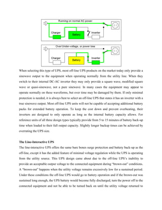 When selecting this type of UPS, most off-line UPS products on the market today only provide a
sinewave output to the equipment when operating normally from the utility line. When they
switch to their internal DC-AC inverter they may only provide a square wave, modified square
wave or quasi-sinewave, not a pure sinewave. In many cases the equipment may appear to
operate normally on these waveforms, but over time may be damaged by them. If only minimal
protection is needed, it is always best to select an off-line UPS that states it has an inverter with a
true sinewave output. Most off-line UPS units will not be capable of accepting additional battery
packs for extended battery operation. To keep the cost down and prevent overheating, their
inverters are designed to only operate as long as the internal battery capacity allows. For
reference units of all three design types typically provide from 5 to 15 minutes of battery back-up
time when loaded to their full output capacity. Slightly longer backup times can be achieved by
overrating the UPS size.
The Line-Interactive UPS
The line-interactive UPS offers the same bare bones surge protection and battery back-up as the
off-line, except it has the added feature of minimal voltage regulation while the UPS is operating
from the utility source. This UPS design came about due to the off-line UPS’s inability to
provide an acceptable output voltage to the connected equipment during “brown-out” conditions.
A “brown-out” happens when the utility voltage remains excessively low for a sustained period.
Under these conditions the off-line UPS would go to battery operation and if the brown-out was
sustained long enough, the UPS battery would become fully discharged, turn the power off to the
connected equipment and not be able to be turned back on until the utility voltage returned to
 