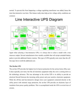 normal. To prevent this from happening a voltage regulating transformer was added, hence the
term line-interactive was born. This feature really does help as low voltage utility conditions are
common.
Again when selecting a line-interactive UPS, it is always best to select a model with a true
sinewave output. Several manufacturers have models available that will accept extended battery
packs to provide additional battery runtime. This type of UPS typically costs more than the off-
line type, but is worth the additional cost.
The On-line UPS
The on-line UPS provides the highest level of power protection for the serious home office user.
It does typically cost more, but like all electronic equipment today the cost is coming down as
the technology advances. The true advantage to the on-line UPS is its ability to provide an
electrical firewall between the incoming utility power and your sensitive electronic equipment.
While the off-line and line-interactive designs leave your equipment connected directly to the
utility power with minimal surge protection, the on-line UPS provides an electronic layer of
insulation from power quality problems. This is accomplished inside the UPS in several tiers of
circuits.
 