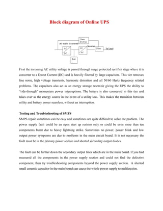 First the incoming AC utility voltage is passed through surge protected rectifier stage where it is
converter to a Direct Current (DC) and is heavily filtered by large capacitors. This tier removes
line noise, high voltage transients, harmonic distortion and all 50/60 Hertz frequency related
problems. The capacitors also act as an energy storage reservoir giving the UPS the ability to
“ride-through” momentary power interruptions. The battery is also connected to this tier and
takes over as the energy source in the event of a utility loss. This makes the transition between
utility and battery power seamless, without an interruption.
Testing and Troubleshooting of SMPS
SMPS repair sometimes can be easy and sometimes are quite difficult to solve the problem. The
power supply fault could be an open start up resistor only or could be even more than ten
components burnt due to heavy lightning strike. Sometimes no power, power blink and low
output power symptoms are due to problems in the main circuit board. It is not necessary the
fault must be in the primary power section and shorted secondary output diodes.
The fault can be further down the secondary output lines which are in the main board. If you had
measured all the components in the power supply section and could not find the defective
component, then try troubleshooting components beyond the power supply section. A shorted
small ceramic capacitor in the main board can cause the whole power supply to malfunction.
 