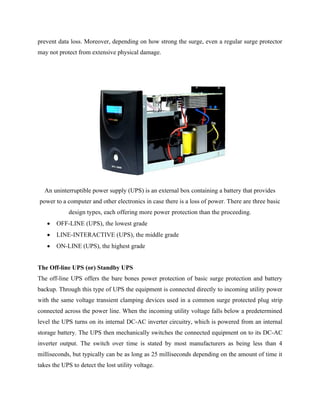 prevent data loss. Moreover, depending on how strong the surge, even a regular surge protector
may not protect from extensive physical damage.
An uninterruptible power supply (UPS) is an external box containing a battery that provides
power to a computer and other electronics in case there is a loss of power. There are three basic
design types, each offering more power protection than the proceeding.
• OFF-LINE (UPS), the lowest grade
• LINE-INTERACTIVE (UPS), the middle grade
• ON-LINE (UPS), the highest grade
The Off-line UPS (or) Standby UPS
The off-line UPS offers the bare bones power protection of basic surge protection and battery
backup. Through this type of UPS the equipment is connected directly to incoming utility power
with the same voltage transient clamping devices used in a common surge protected plug strip
connected across the power line. When the incoming utility voltage falls below a predetermined
level the UPS turns on its internal DC-AC inverter circuitry, which is powered from an internal
storage battery. The UPS then mechanically switches the connected equipment on to its DC-AC
inverter output. The switch over time is stated by most manufacturers as being less than 4
milliseconds, but typically can be as long as 25 milliseconds depending on the amount of time it
takes the UPS to detect the lost utility voltage.
 