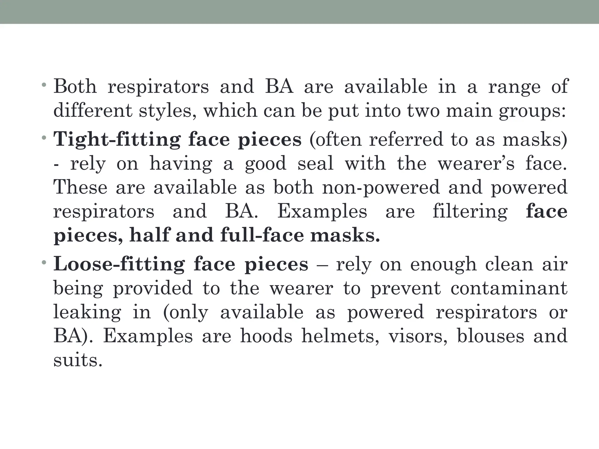 • Both respirators and BA are available in a range of
different styles, which can be put into two main groups:
• Tight-fitting face pieces (often referred to as masks)
- rely on having a good seal with the wearer’s face.
These are available as both non-powered and powered
respirators and BA. Examples are filtering face
pieces, half and full-face masks.
• Loose-fitting face pieces – rely on enough clean air
being provided to the wearer to prevent contaminant
leaking in (only available as powered respirators or
BA). Examples are hoods helmets, visors, blouses and
suits.
 