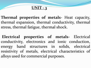UNIT - 3
Thermal properties of metals- Heat capacity,
thermal expansion, thermal conductivity, thermal
stress, thermal fatigue, thermal shock.
Electrical properties of metals- Electrical
conductivity, electronics and ionic conduction,
energy band structures in solids, electrical
resistivity of metals, electrical characteristics of
alloys used for commercial purposes.
 