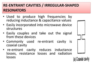 • Used to produce high frequencies by
reducing inductance & capacitance values
• Easily incorporated into microwave device
structures
• Easily couples and take out the signal
from these devices
• Commonly used re-entrant cavity is
coaxial cavity
• re-entrant cavity reduces inductance
losses, resistance losses and radiation
losses
RE-ENTRANT CAVITIES / IRREGULAR-SHAPED
RESONATORS
 