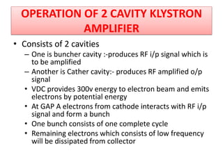 • Consists of 2 cavities
– One is buncher cavity :-produces RF i/p signal which is
to be amplified
– Another is Cather cavity:- produces RF amplified o/p
signal
• VDC provides 300v energy to electron beam and emits
electrons by potential energy
• At GAP A electrons from cathode interacts with RF i/p
signal and form a bunch
• One bunch consists of one complete cycle
• Remaining electrons which consists of low frequency
will be dissipated from collector
OPERATION OF 2 CAVITY KLYSTRON
AMPLIFIER
 