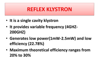 REFLEX KLYSTRON
• It is a single cavity klystron
• It provides variable frequency (4GHZ-
200GHZ)
• Generates low power(1mW-2.5mW) and low
efficiency (22.78%)
• Maximum theoretical efficiency ranges from
20% to 30%
 