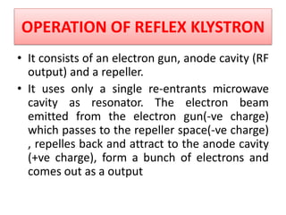 OPERATION OF REFLEX KLYSTRON
• It consists of an electron gun, anode cavity (RF
output) and a repeller.
• It uses only a single re-entrants microwave
cavity as resonator. The electron beam
emitted from the electron gun(-ve charge)
which passes to the repeller space(-ve charge)
, repelles back and attract to the anode cavity
(+ve charge), form a bunch of electrons and
comes out as a output
 