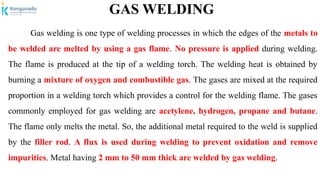 GAS WELDING
Gas welding is one type of welding processes in which the edges of the metals to
be welded are melted by using a gas flame. No pressure is applied during welding.
The flame is produced at the tip of a welding torch. The welding heat is obtained by
burning a mixture of oxygen and combustible gas. The gases are mixed at the required
proportion in a welding torch which provides a control for the welding flame. The gases
commonly employed for gas welding are acetylene, hydrogen, propane and butane.
The flame only melts the metal. So, the additional metal required to the weld is supplied
by the filler rod. A flux is used during welding to prevent oxidation and remove
impurities. Metal having 2 mm to 50 mm thick are welded by gas welding.
 