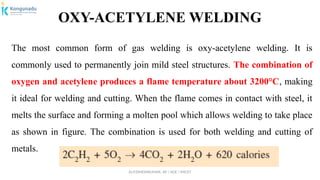 Dr.P.DINESHKUMAR, AP / AGE / KNCET
OXY-ACETYLENE WELDING
The most common form of gas welding is oxy-acetylene welding. It is
commonly used to permanently join mild steel structures. The combination of
oxygen and acetylene produces a flame temperature about 3200°C, making
it ideal for welding and cutting. When the flame comes in contact with steel, it
melts the surface and forming a molten pool which allows welding to take place
as shown in figure. The combination is used for both welding and cutting of
metals.
 