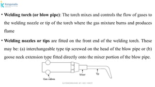 Dr.P.DINESHKUMAR, AP / AGE / KNCET
• Welding torch (or blow pipe): The torch mixes and controls the flow of gases to
the welding nozzle or tip of the torch where the gas mixture burns and produces
flame
• Welding nozzles or tips are fitted on the front end of the welding torch. These
may be: (a) interchangeable type tip screwed on the head of the blow pipe or (b)
goose neck extension type fitted directly onto the mixer portion of the blow pipe.
 